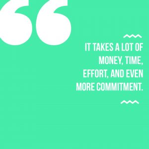 It takes a lot of money, time, effort, and even more commitment.